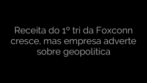 ​Receita do 1º tri da Foxconn cresce, mas empresa adverte sobre geopolítica 
